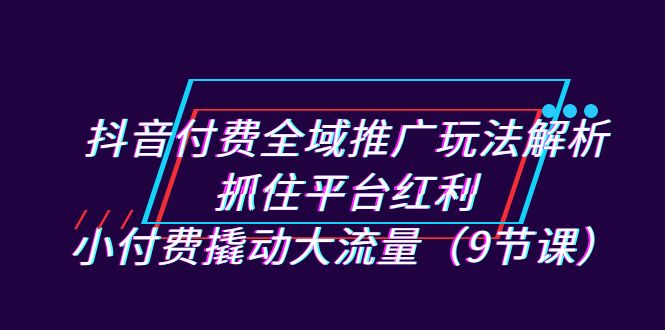 抖音付费全域推广玩法解析：抓住平台红利，小付费撬动大流量（9节课）_酷乐网