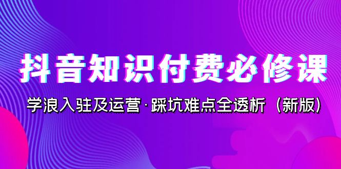 抖音·知识付费·必修课，学浪入驻及运营·踩坑难点全透析（2023新版）_酷乐网