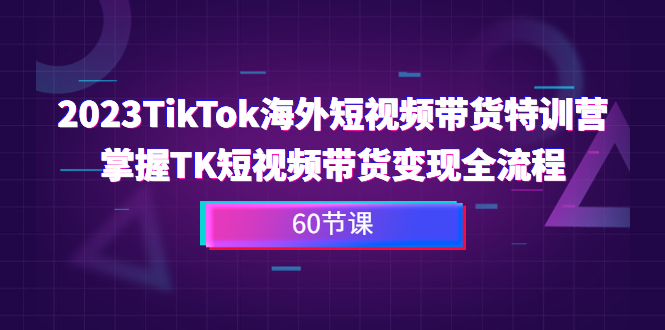 2023-TikTok海外短视频带货特训营，掌握TK短视频带货变现全流程（60节课）_酷乐网