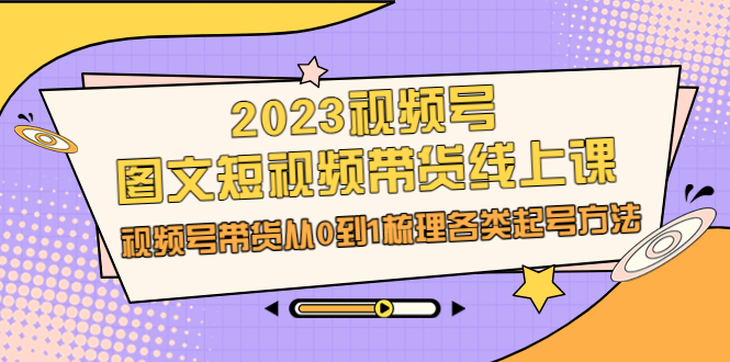 2023视频号-图文短视频带货线上课，视频号带货从0到1梳理各类起号方法_酷乐网