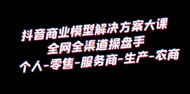 抖音商业 模型解决方案大课 全网全渠道操盘手 个人-零售-服务商-生产-农商_酷乐网