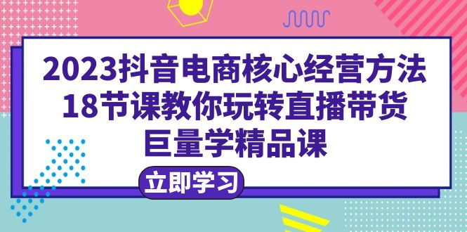 2023抖音电商核心经营方法：18节课教你玩转直播带货，巨量学精品课_酷乐网