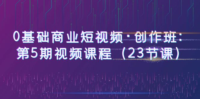 0基础商业短视频·创作班：第5期视频课程（23节课）_酷乐网