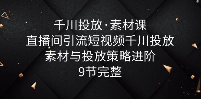 千川投放·素材课：直播间引流短视频千川投放素材与投放策略进阶，9节完整_酷乐网