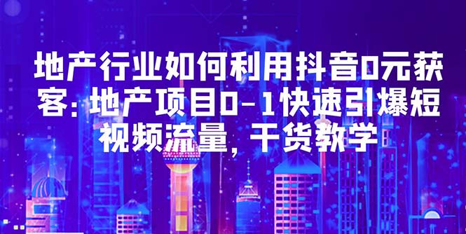 地产行业如何利用抖音0元获客：地产项目0-1快速引爆短视频流量，干货教学_酷乐网