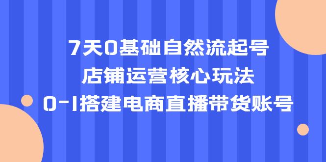 7天0基础自然流起号，店铺运营核心玩法，0-1搭建电商直播带货账号_酷乐网