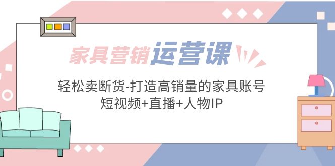 家具营销·运营实战 轻松卖断货-打造高销量的家具账号(短视频+直播+人物IP)_酷乐网