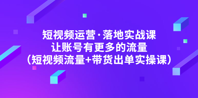 短视频运营·落地实战课 让账号有更多的流量（短视频流量+带货出单实操）_酷乐网