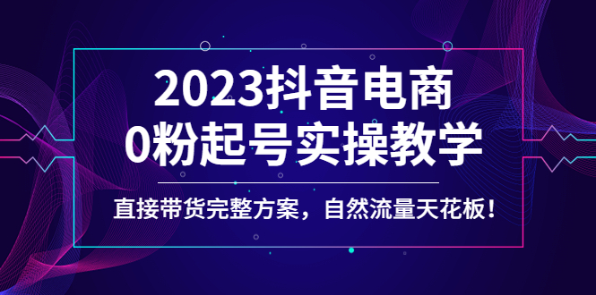 2023抖音电商0粉起号实操教学，直接带货完整方案，自然流量天花板_酷乐网