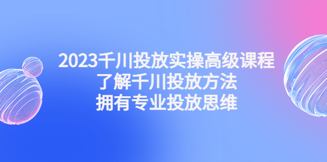 2023千川投放实操高级课程：了解千川投放方法，拥有专业投放思维_酷乐网