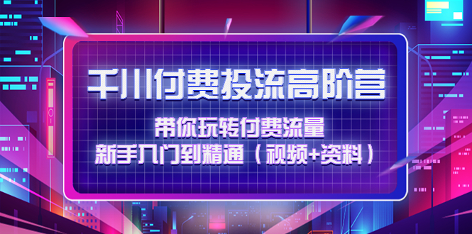 千川付费投流高阶训练营：带你玩转付费流量，新手入门到精通（视频+资料）_酷乐网