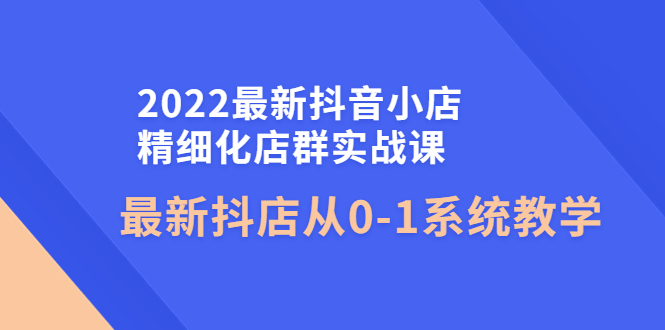 2022最新抖音小店精细化店群实战课，最新抖店从0-1系统教学_酷乐网