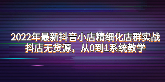 2022年最新抖音小店精细化店群实战，抖店无货源，从0到1系统教学_酷乐网