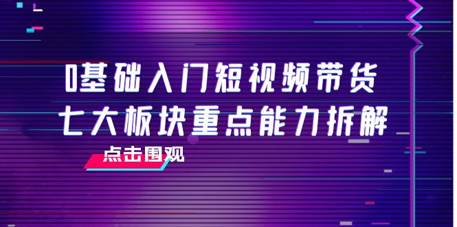 0基础入门短视频带货，七大板块重点能力拆解，7节精品课4小时干货_酷乐网