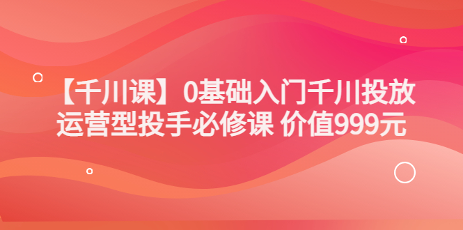 某收费【千川课】0基础入门千川投放，运营型投手必修课 价值999元_酷乐网