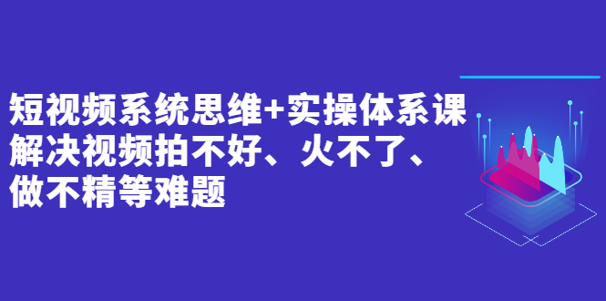 短视频系统思维+实操体系课：解决视频拍不好、火不了、做不精等难题_酷乐网