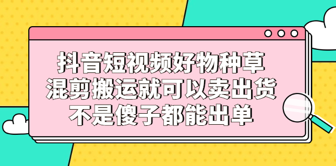 抖音短视频好物种草，混剪搬运就可以卖出货，不是傻子都能出单_酷乐网