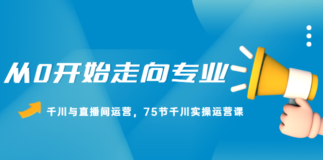 从0开始走向专业，千川与直播间运营，75节千川实操运营课_酷乐网