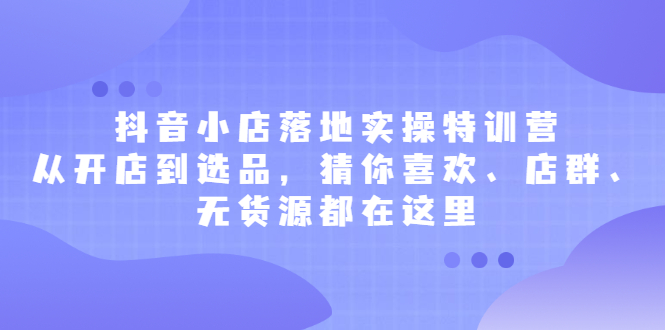 抖音小店落地实操特训营，从开店到选品，猜你喜欢、店群、无货源都在这里_酷乐网