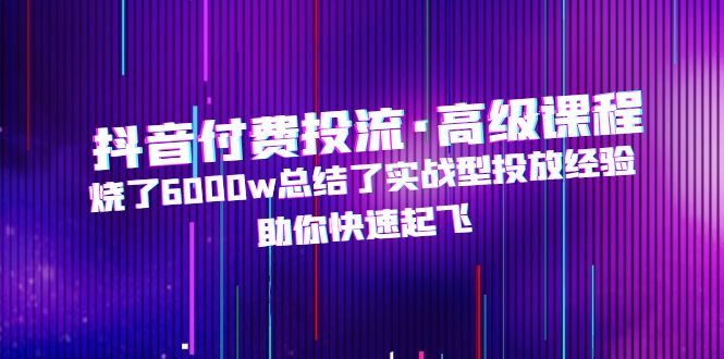 抖音付费投流·高级课程，烧了6000w总结了实战型投放经验，助你快速起飞_酷乐网