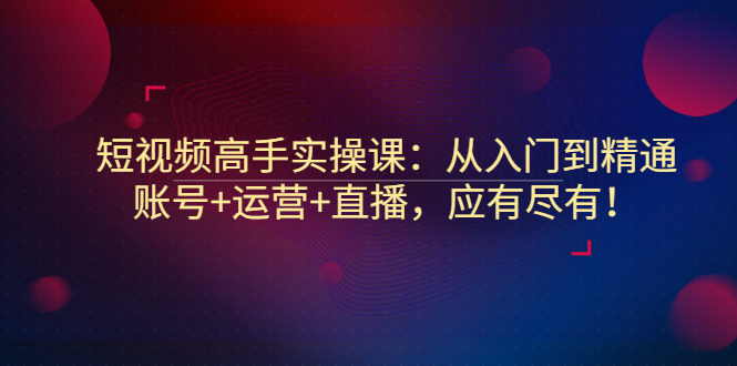 短视频高手实操课：从入门到精通，账号+运营+直播，应有尽有！_酷乐网