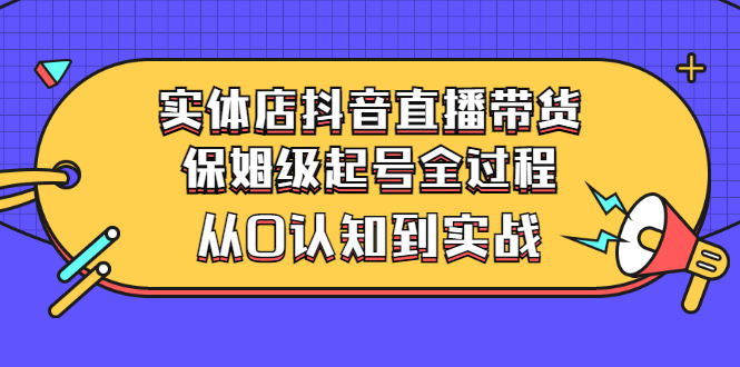 实体店抖音直播带货：保姆级起号全过程，从0认知到实战（价值2499元）_酷乐网