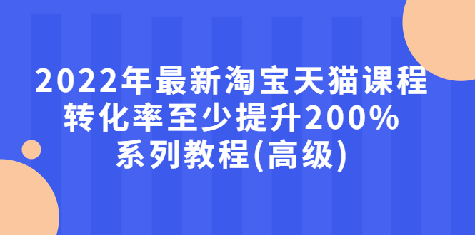 2022年最新淘宝天猫课程-转化率至少提升200%系列教程(高级)_酷乐网