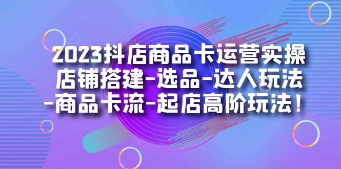 2023抖店商品卡运营实操：店铺搭建-选品-达人玩法-商品卡流-起店高阶玩玩_酷乐网