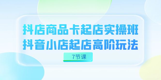 抖店-商品卡起店实战班，抖音小店起店高阶玩法（7节课）_酷乐网