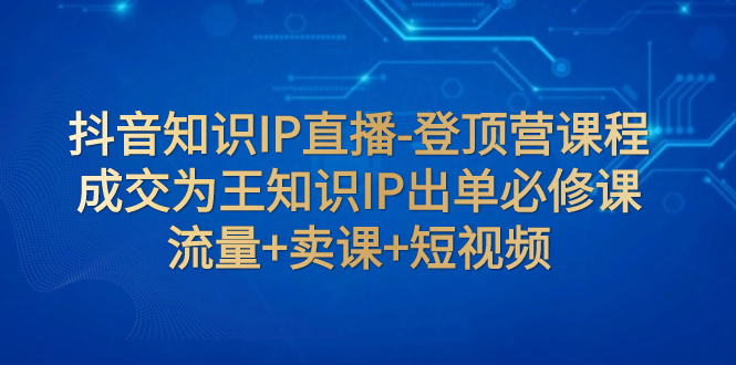 抖音知识IP直播-登顶营课程：成交为王知识IP出单必修课  流量+卖课+短视频_酷乐网