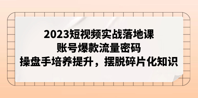 2023短视频实战落地课，账号爆款流量密码，操盘手培养提升，摆脱碎片化知识_酷乐网