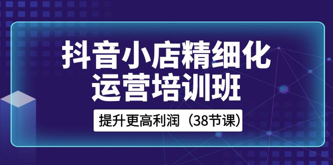 抖音小店-精细化运营培训班，提升更高利润（38节课）_酷乐网