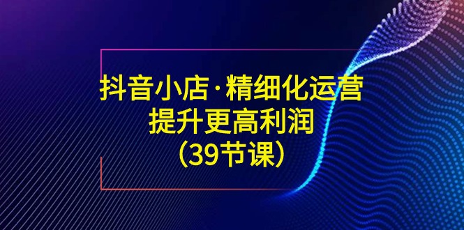 抖音小店·精细化运营：提升·更高利润（39节课）_酷乐网