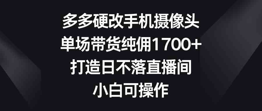 多多硬改手机摄像头，单场带货纯佣1700+，打造日不落直播间，小白可操作_酷乐网