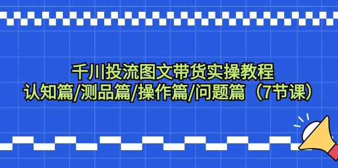 千川投流图文带货实操教程：认知篇/测品篇/操作篇/问题篇（7节课）_酷乐网