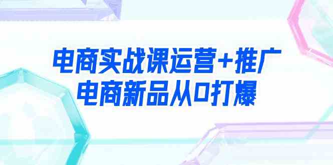 电商实战课运营+推广，电商新品从0打爆（99节视频课）_酷乐网