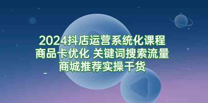 2024抖店运营系统化课程：商品卡优化 关键词搜索流量商城推荐实操干货_酷乐网