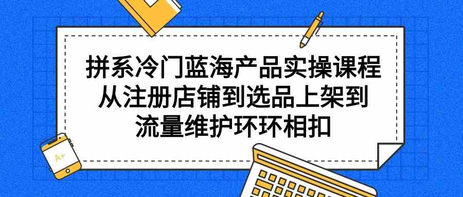 拼系冷门蓝海产品实操课程，从注册店铺到选品上架到流量维护环环相扣_酷乐网