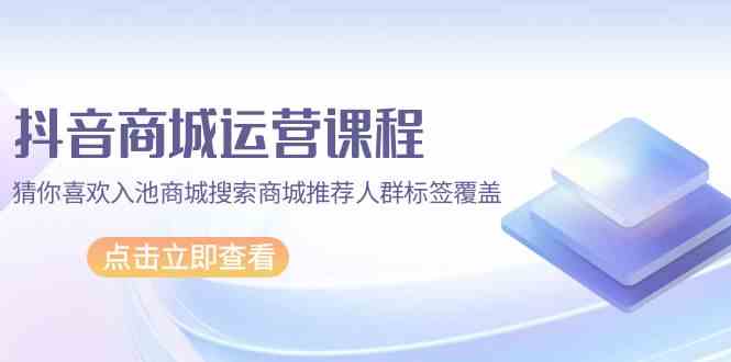 抖音商城 运营课程，猜你喜欢入池商城搜索商城推荐人群标签覆盖（67节课）_酷乐网