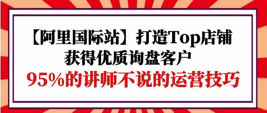 【阿里国际站】打造Top店铺-获得优质询盘客户，95%的讲师不说的运营技巧_酷乐网