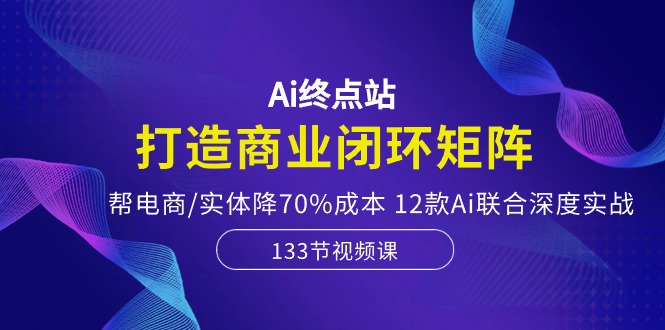 Ai终点站，打造商业闭环矩阵，帮电商/实体降70%成本，12款Ai联合深度实战_酷乐网