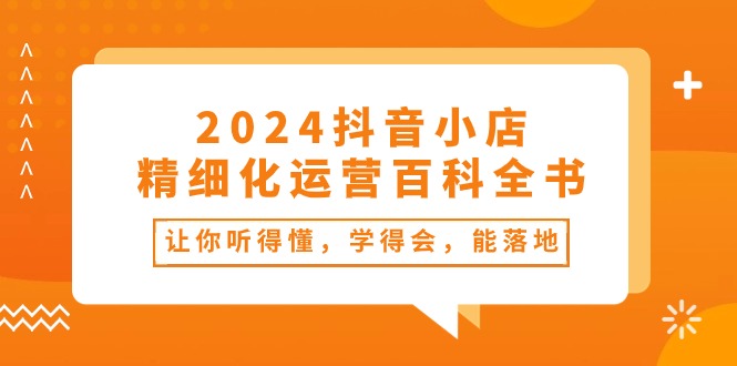 2024抖音小店-精细化运营百科全书：让你听得懂，学得会，能落地（34节课）_酷乐网