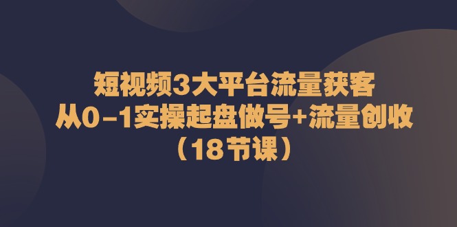 短视频3大平台·流量 获客：从0-1实操起盘做号+流量 创收（18节课）_酷乐网