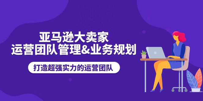 亚马逊大卖家-运营团队管理&业务规划，打造超强实力的运营团队_酷乐网