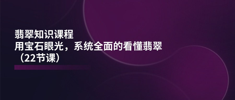 翡翠知识课程，用宝石眼光，系统全面的看懂翡翠（22节课）_酷乐网