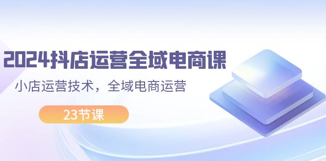 2024抖店运营-全域电商课，小店运营技术，全域电商运营（23节课）_酷乐网