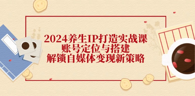 2024养生IP打造实战课：账号定位与搭建，解锁自媒体变现新策略_酷乐网