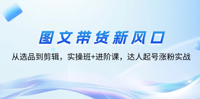 图文带货新风口：从选品到剪辑，实操班+进阶课，达人起号涨粉实战_酷乐网