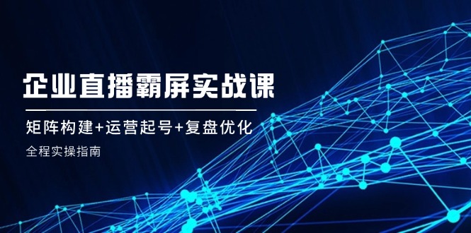 企 业 直 播 霸 屏实战课：矩阵构建+运营起号+复盘优化，全程实操指南_酷乐网