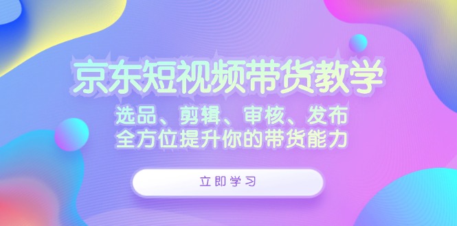 京东短视频带货教学：选品、剪辑、审核、发布，全方位提升你的带货能力_酷乐网